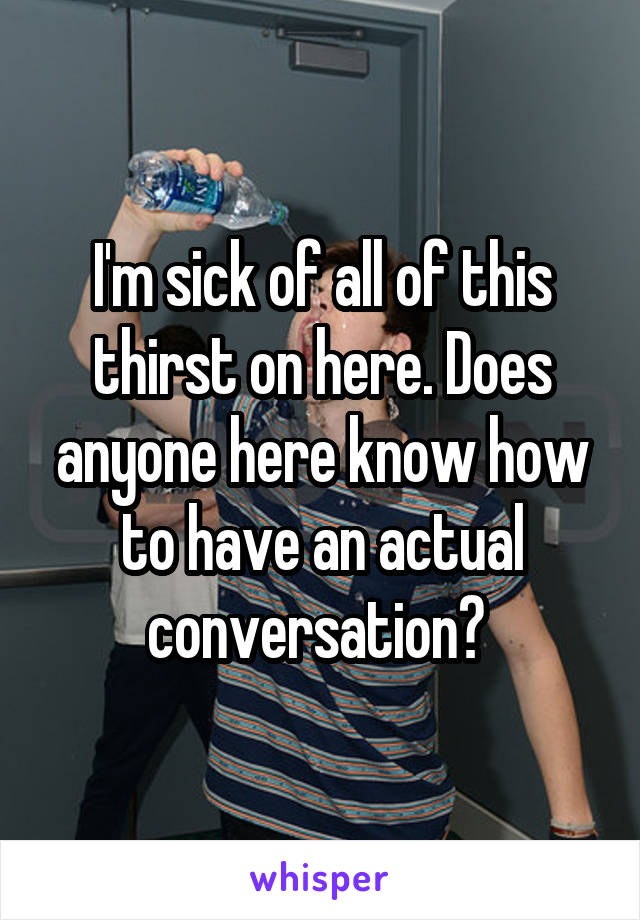 I'm sick of all of this thirst on here. Does anyone here know how to have an actual conversation? 