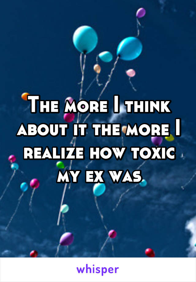 The more I think about it the more I realize how toxic my ex was