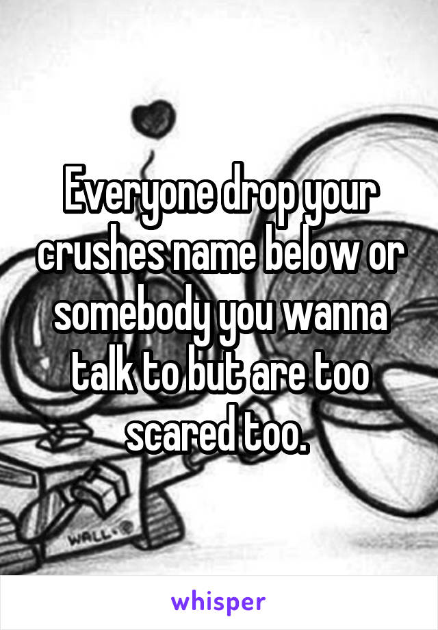 Everyone drop your crushes name below or somebody you wanna talk to but are too scared too. 