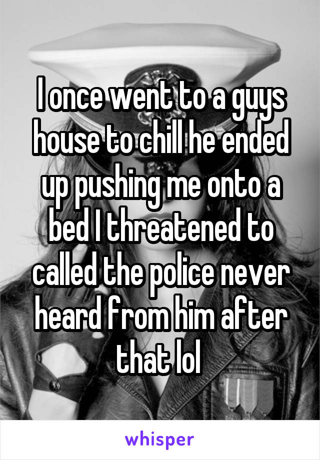 I once went to a guys house to chill he ended up pushing me onto a bed I threatened to called the police never heard from him after that lol 