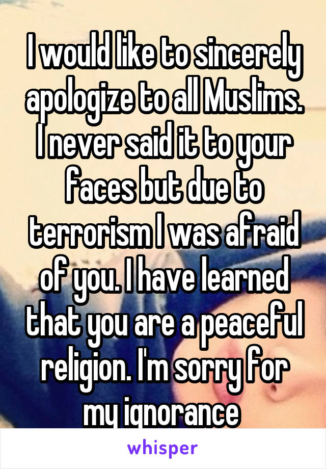 I would like to sincerely apologize to all Muslims. I never said it to your faces but due to terrorism I was afraid of you. I have learned that you are a peaceful religion. I'm sorry for my ignorance 