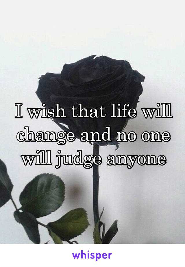 I wish that life will change and no one will judge anyone