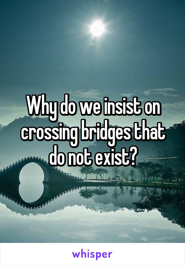 Why do we insist on crossing bridges that do not exist?