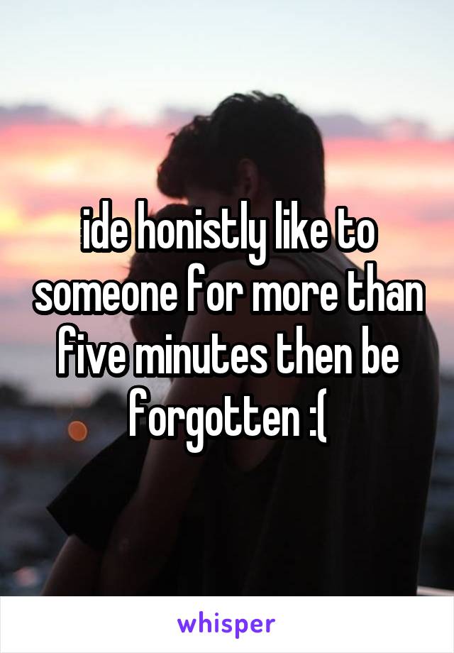 ide honistly like to someone for more than five minutes then be forgotten :(