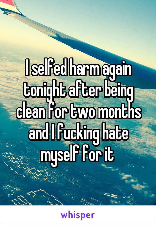 I selfed harm again tonight after being clean for two months and I fucking hate myself for it 