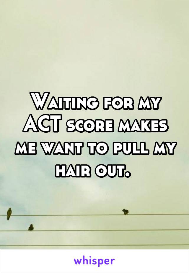 Waiting for my ACT score makes me want to pull my hair out. 