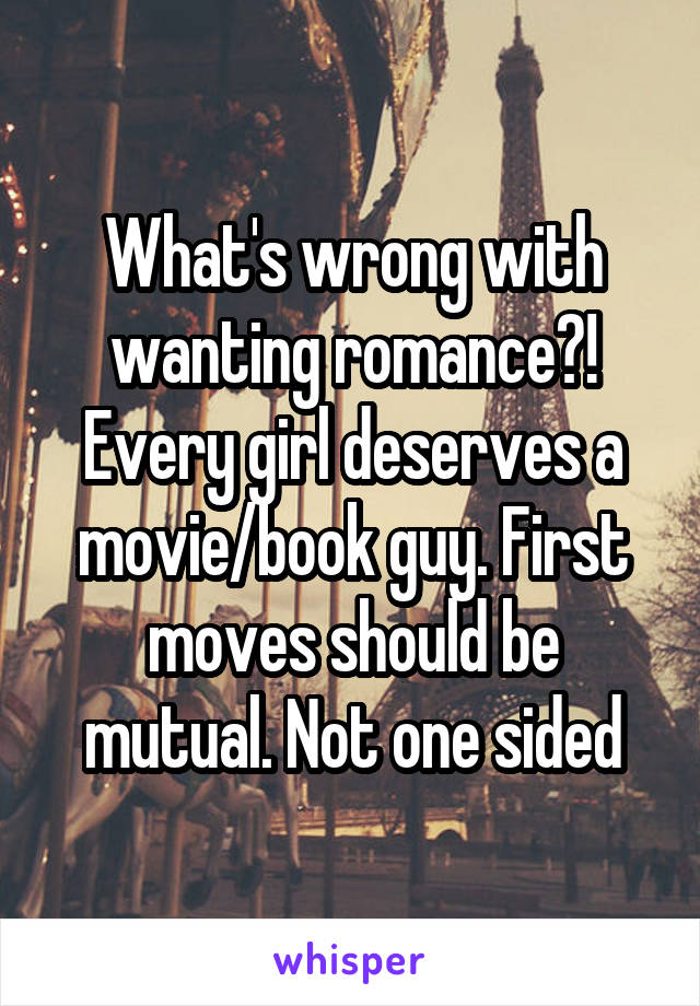 What's wrong with wanting romance?! Every girl deserves a movie/book guy. First moves should be mutual. Not one sided