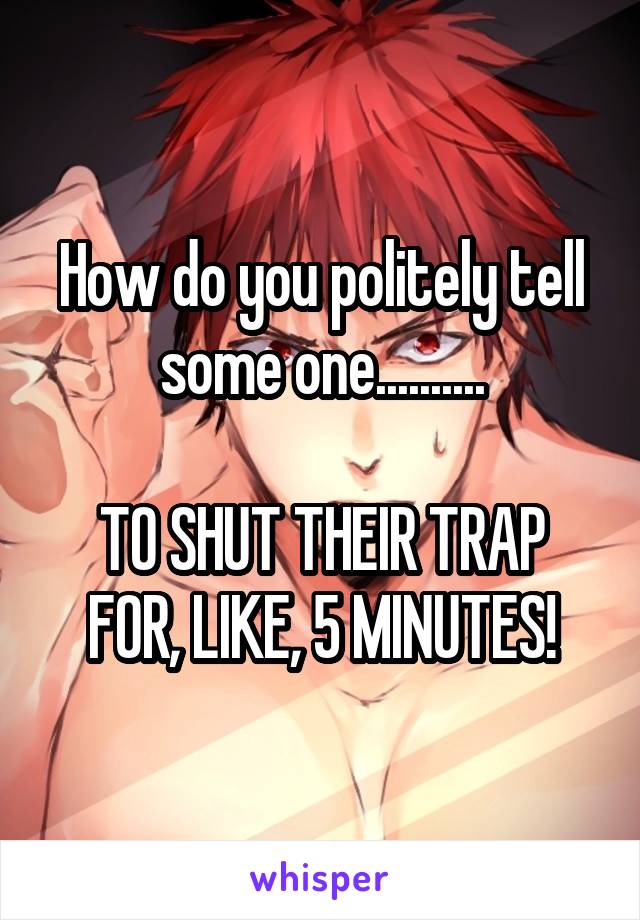 How do you politely tell some one..........

TO SHUT THEIR TRAP FOR, LIKE, 5 MINUTES!