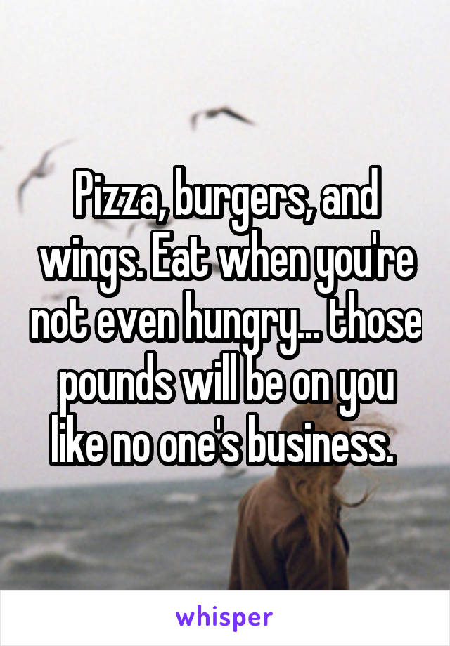 Pizza, burgers, and wings. Eat when you're not even hungry... those pounds will be on you like no one's business. 