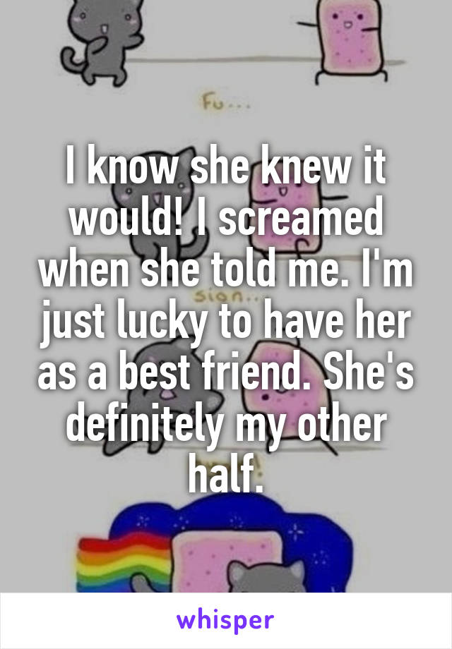 I know she knew it would! I screamed when she told me. I'm just lucky to have her as a best friend. She's definitely my other half.