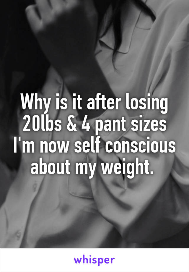 Why is it after losing 20lbs & 4 pant sizes I'm now self conscious about my weight. 