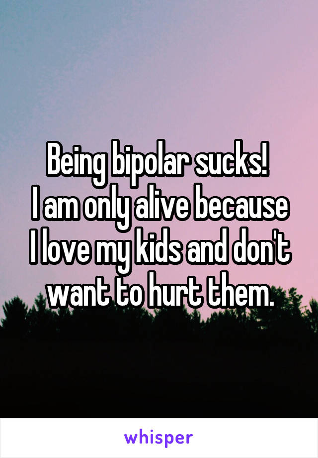 Being bipolar sucks! 
I am only alive because I love my kids and don't want to hurt them.