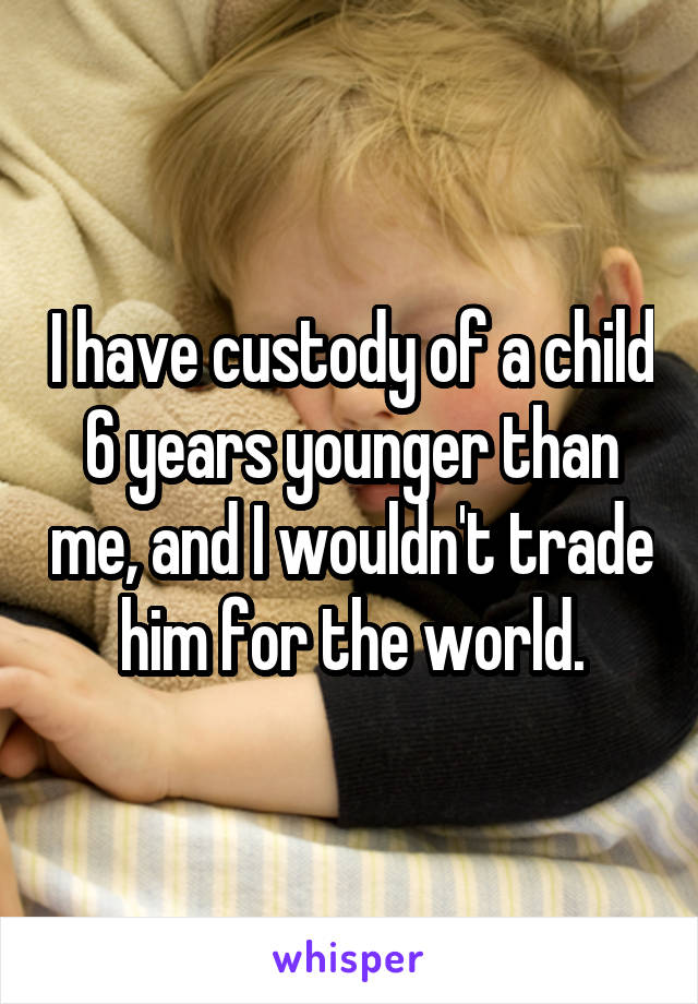 I have custody of a child 6 years younger than me, and I wouldn't trade him for the world.