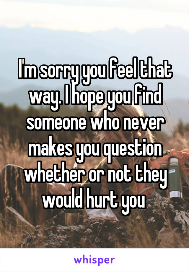 I'm sorry you feel that way. I hope you find someone who never makes you question whether or not they would hurt you 