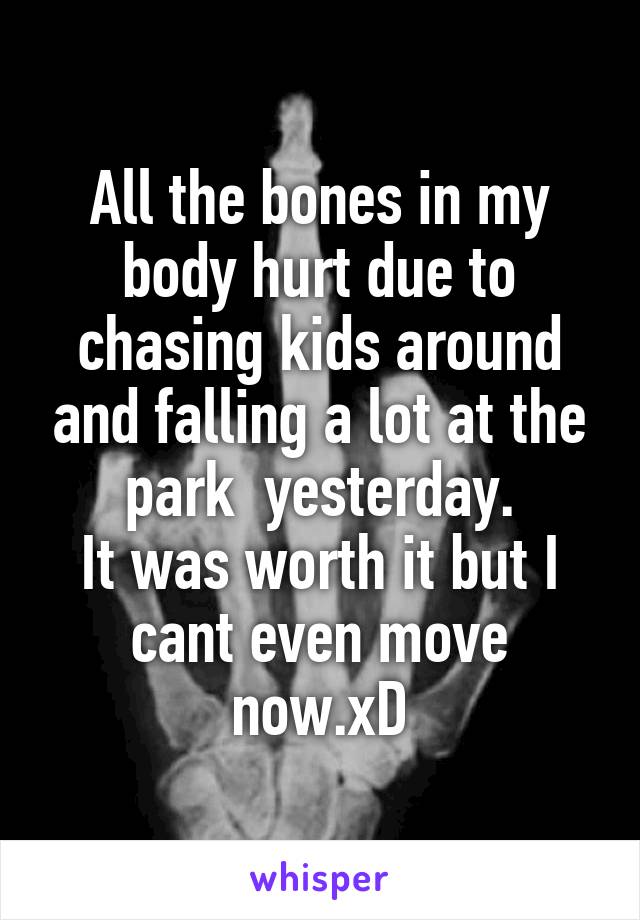 All the bones in my body hurt due to chasing kids around and falling a lot at the park  yesterday.
It was worth it but I cant even move now.xD