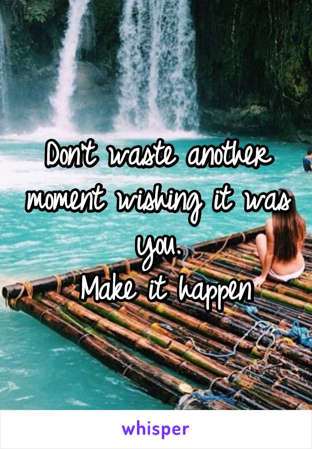 Don't waste another moment wishing it was you.
 Make it happen