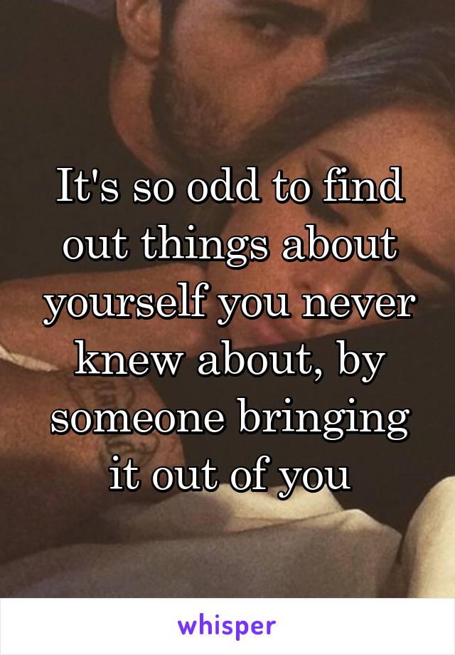 It's so odd to find out things about yourself you never knew about, by someone bringing it out of you