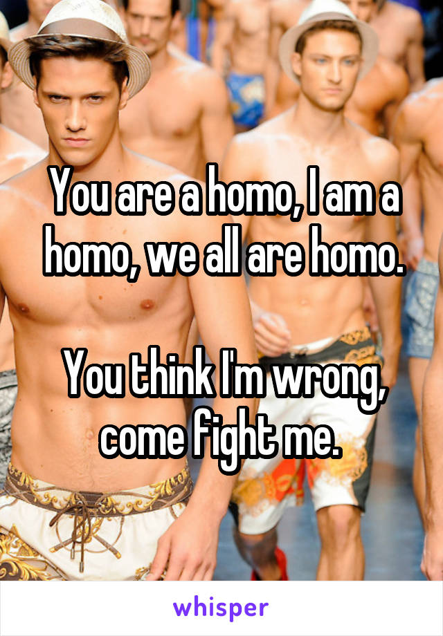 You are a homo, I am a homo, we all are homo.

You think I'm wrong, come fight me. 