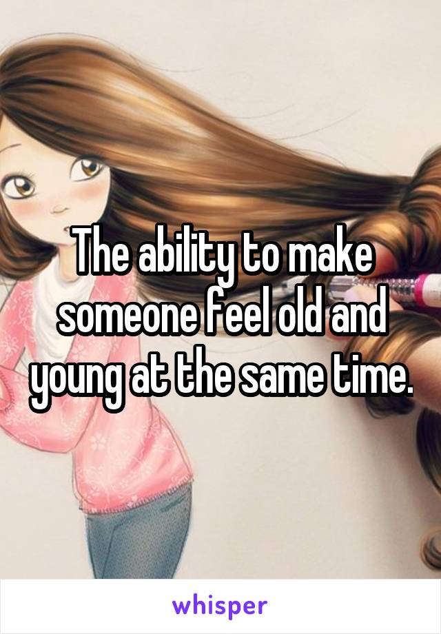 The ability to make someone feel old and young at the same time.