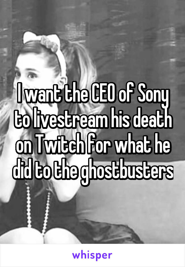 I want the CEO of Sony to livestream his death on Twitch for what he did to the ghostbusters