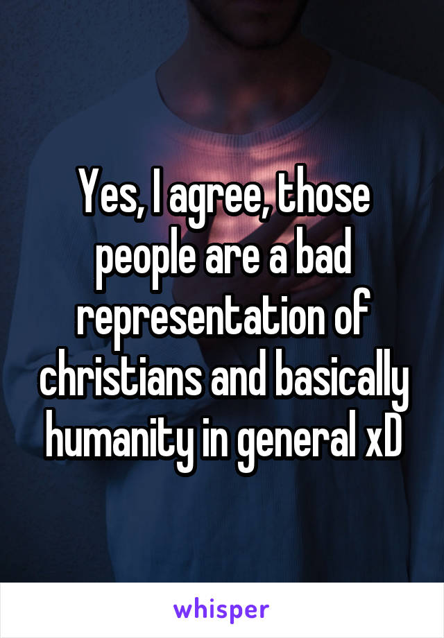 Yes, I agree, those people are a bad representation of christians and basically humanity in general xD