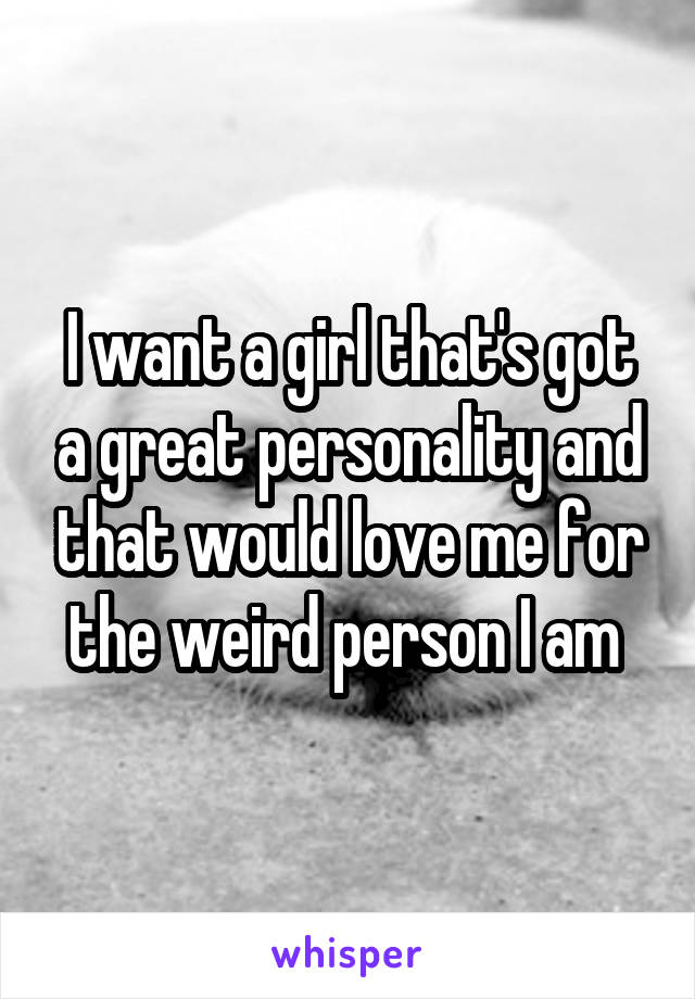 I want a girl that's got a great personality and that would love me for the weird person I am 