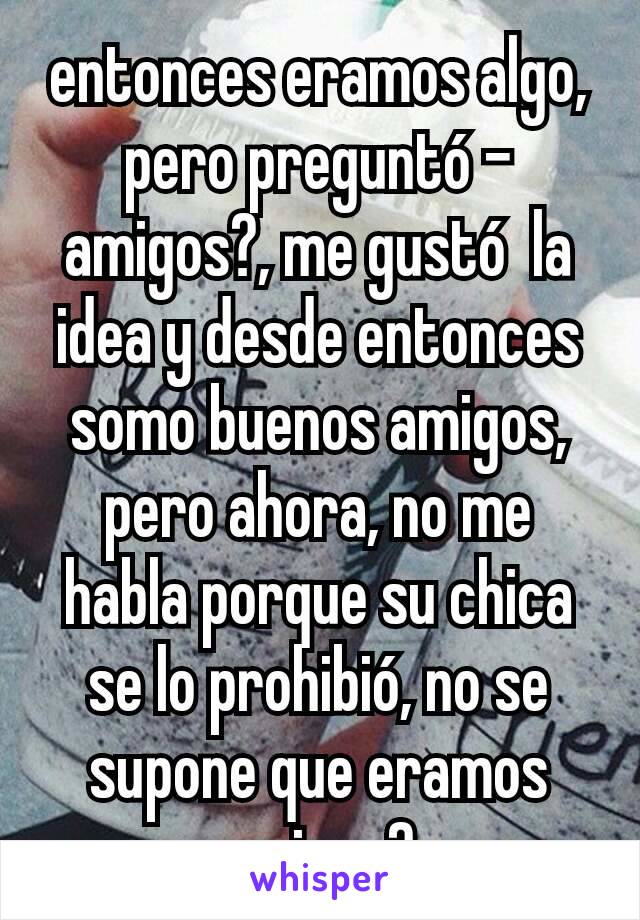 entonces eramos algo, pero preguntó -amigos?, me gustó  la idea y desde entonces somo buenos amigos, pero ahora, no me habla porque su chica se lo prohibió, no se supone que eramos amigos?