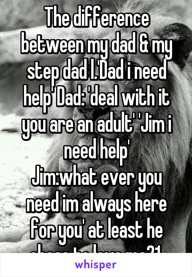 The difference between my dad & my step dad l.'Dad i need help' Dad: 'deal with it you are an adult' 'Jim i need help'
Jim:what ever you need im always here for you' at least he chose to love me21 