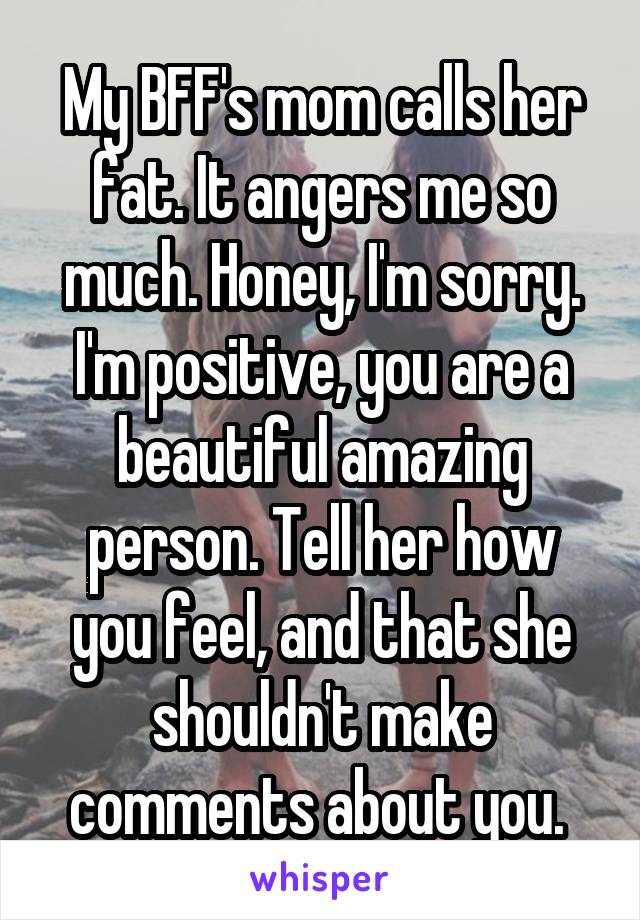 My BFF's mom calls her fat. It angers me so much. Honey, I'm sorry. I'm positive, you are a beautiful amazing person. Tell her how you feel, and that she shouldn't make comments about you. 