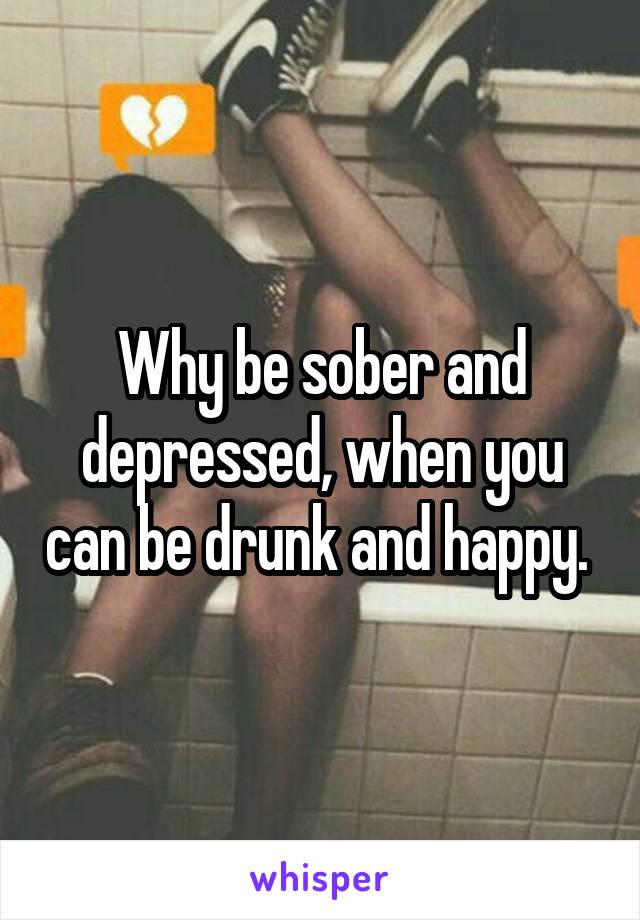 Why be sober and depressed, when you can be drunk and happy. 