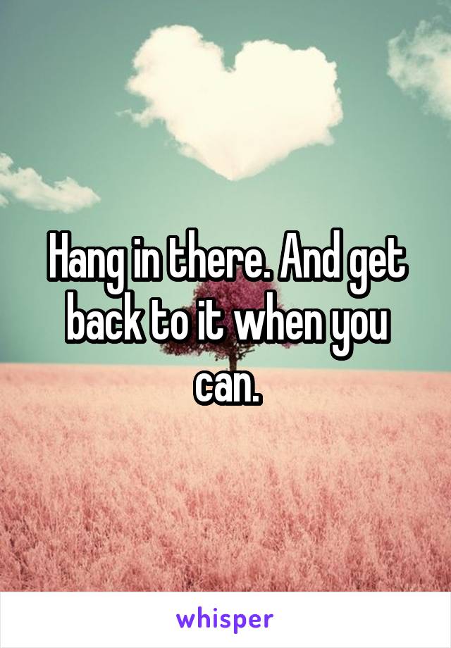 Hang in there. And get back to it when you can.