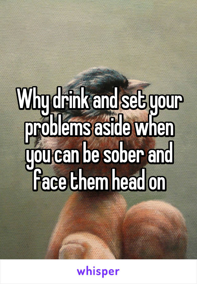 Why drink and set your problems aside when you can be sober and face them head on