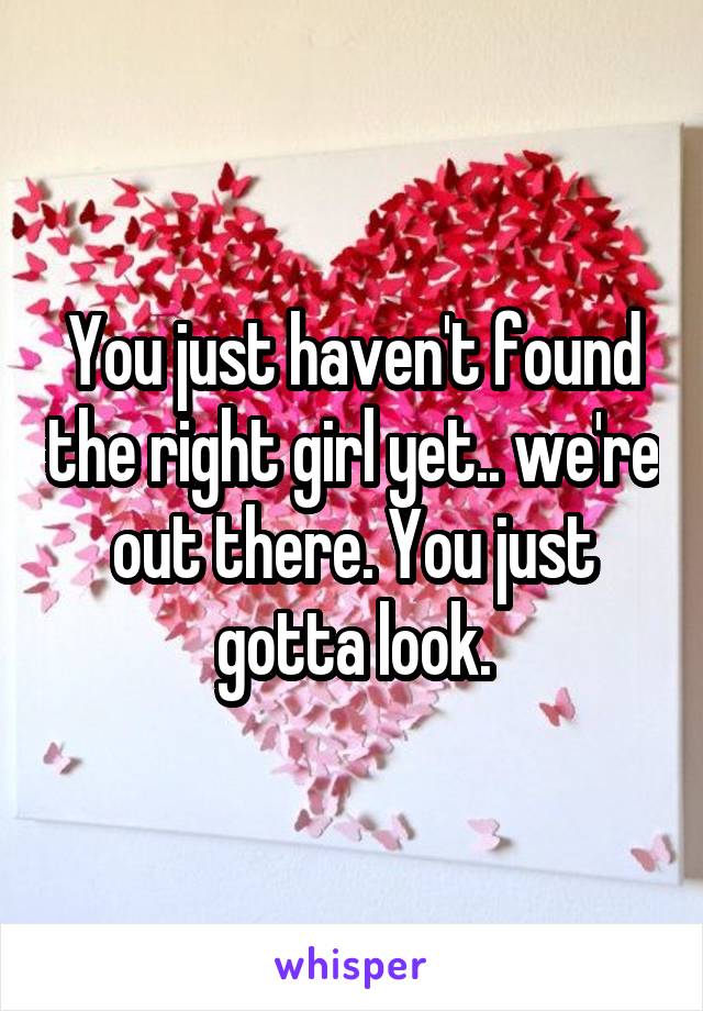 You just haven't found the right girl yet.. we're out there. You just gotta look.