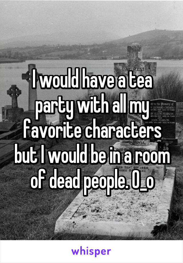 I would have a tea party with all my favorite characters but I would be in a room of dead people. O_o