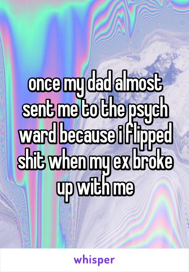 once my dad almost sent me to the psych ward because i flipped shit when my ex broke up with me