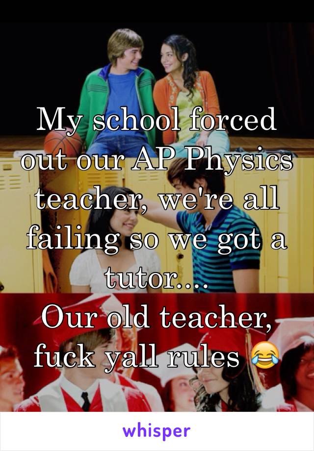 My school forced out our AP Physics teacher, we're all failing so we got a tutor.... 
Our old teacher, fuck yall rules 😂