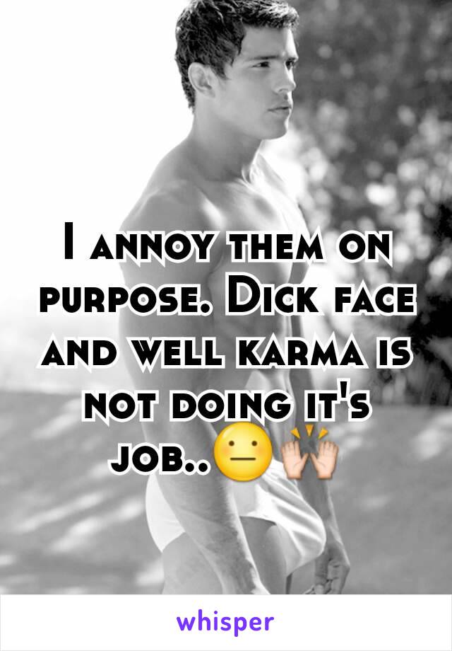 I annoy them on purpose. Dick face and well karma is not doing it's job..😐🙌