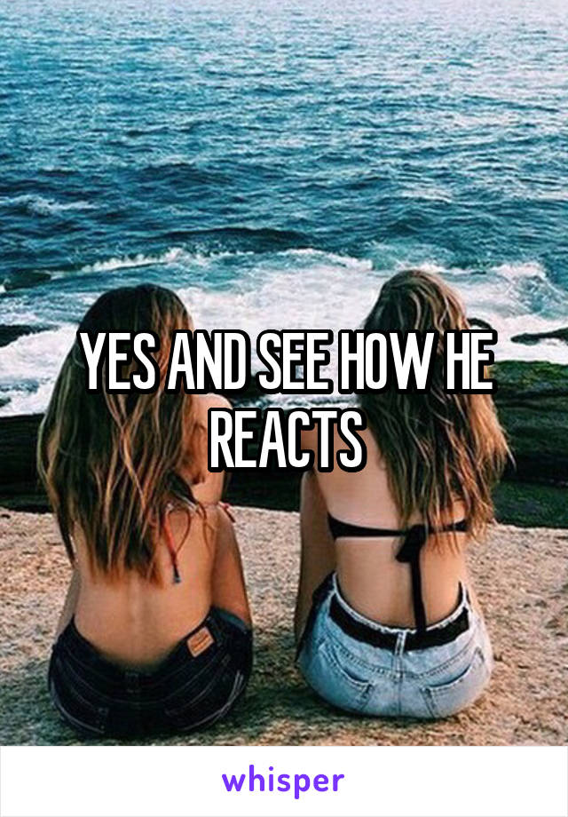 YES AND SEE HOW HE REACTS