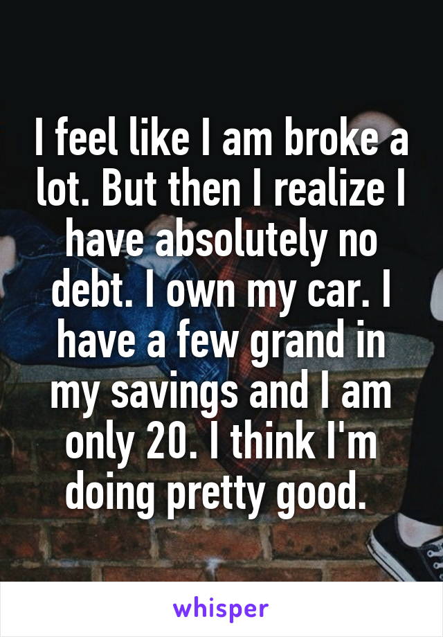 I feel like I am broke a lot. But then I realize I have absolutely no debt. I own my car. I have a few grand in my savings and I am only 20. I think I'm doing pretty good. 