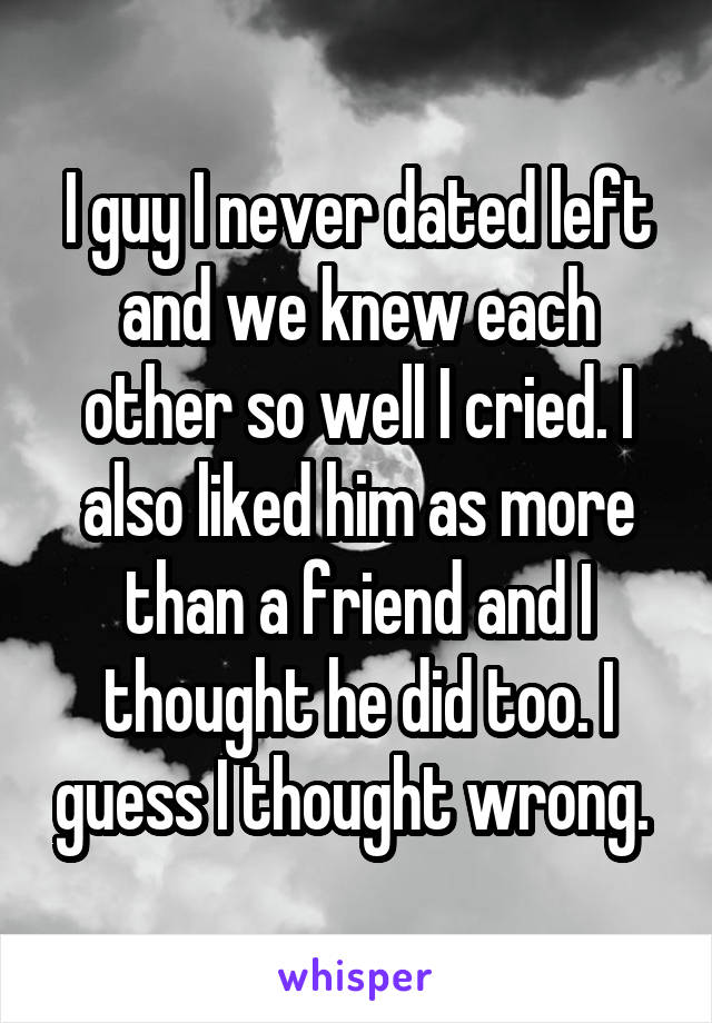 I guy I never dated left and we knew each other so well I cried. I also liked him as more than a friend and I thought he did too. I guess I thought wrong. 