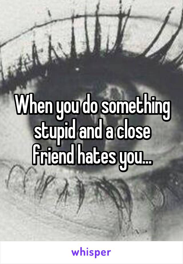 When you do something stupid and a close friend hates you...