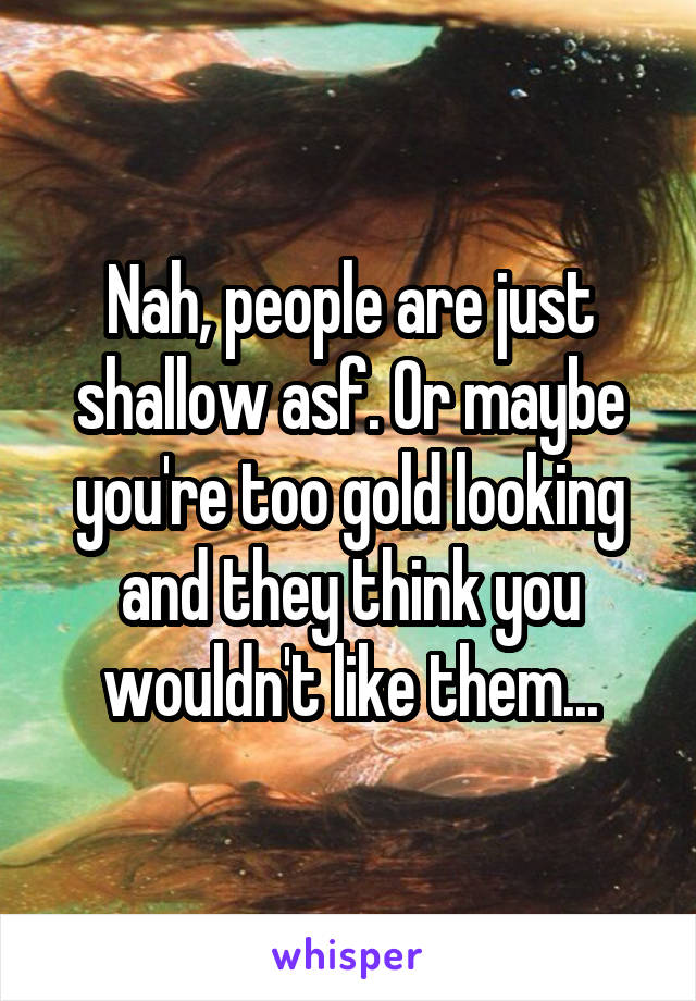 Nah, people are just shallow asf. Or maybe you're too gold looking and they think you wouldn't like them...