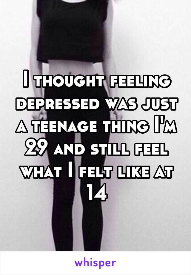 I thought feeling depressed was just a teenage thing I'm 29 and still feel what I felt like at 14