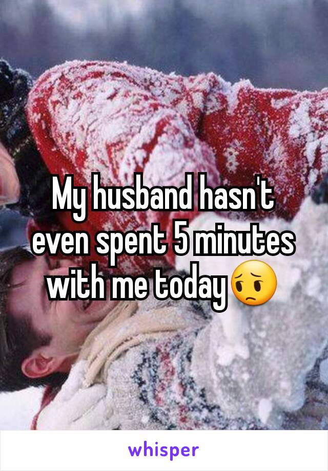 My husband hasn't even spent 5 minutes with me today😔