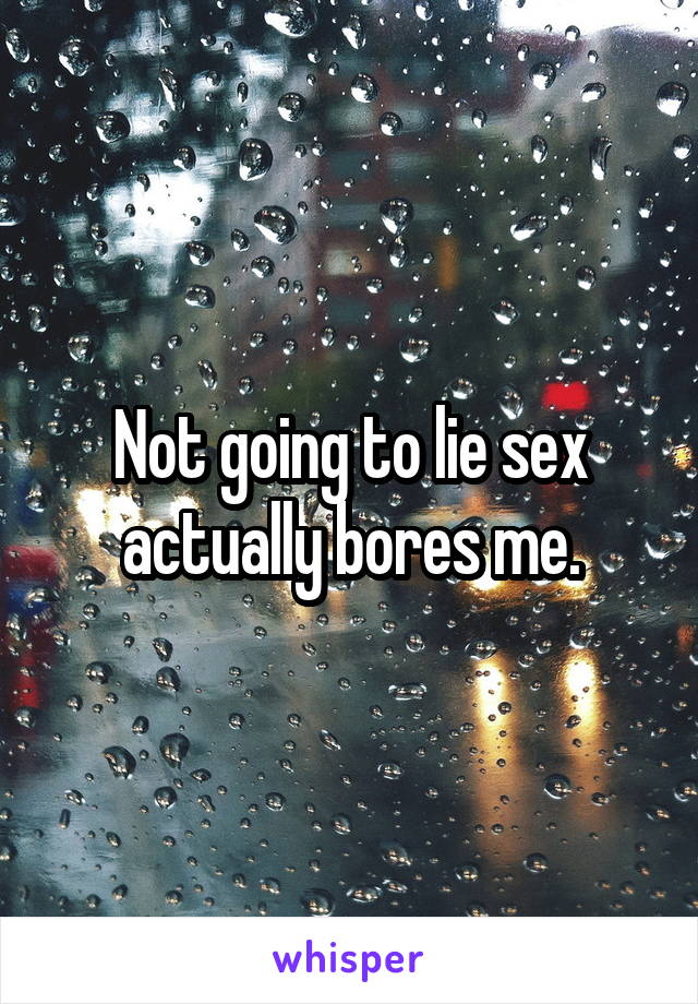 Not going to lie sex actually bores me.