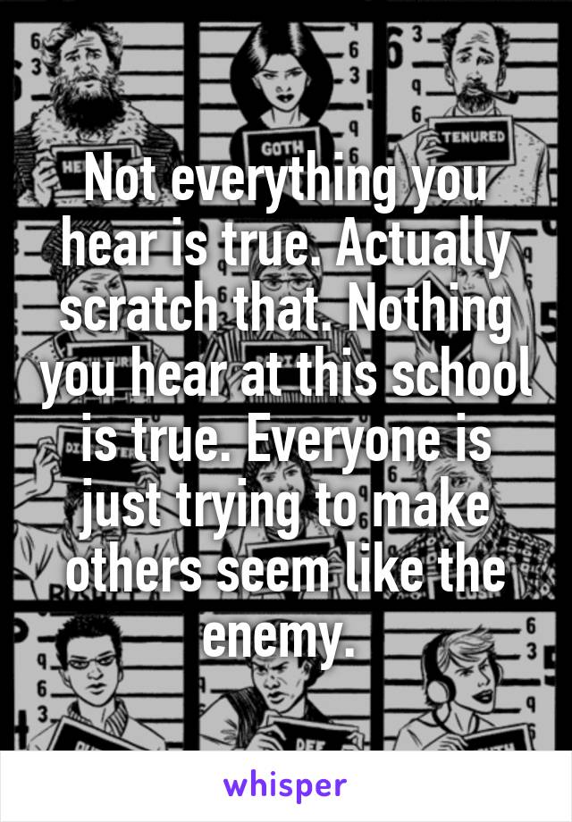 Not everything you hear is true. Actually scratch that. Nothing you hear at this school is true. Everyone is just trying to make others seem like the enemy. 