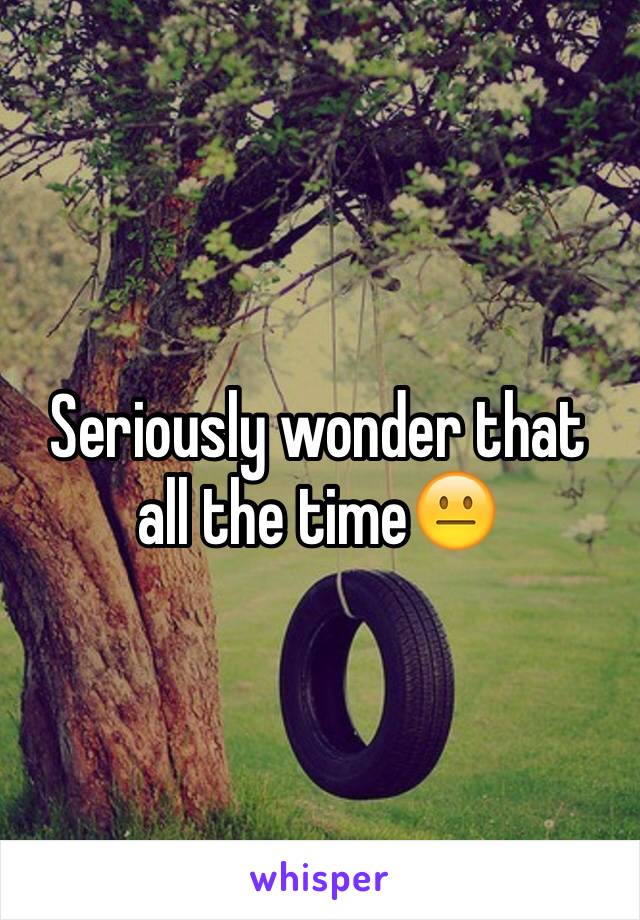 Seriously wonder that all the time😐