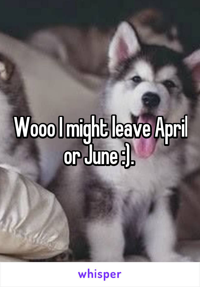 Wooo I might leave April or June :). 