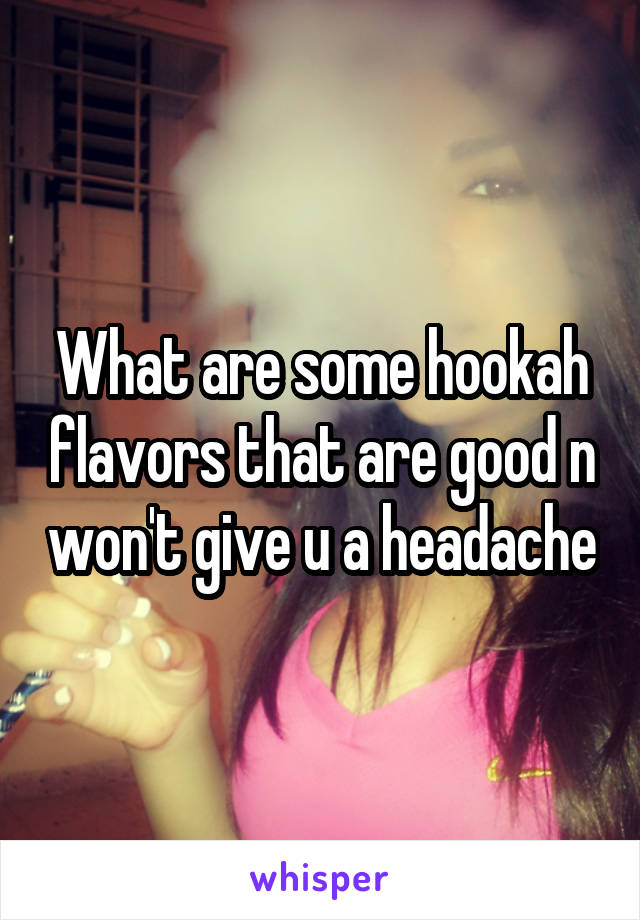 What are some hookah flavors that are good n won't give u a headache