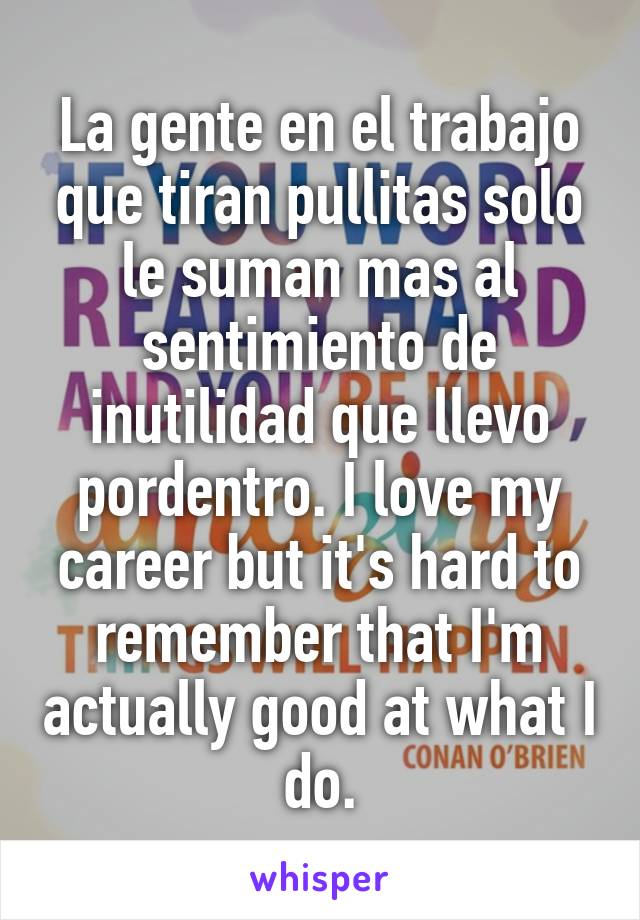 La gente en el trabajo que tiran pullitas solo le suman mas al sentimiento de inutilidad que llevo pordentro. I love my career but it's hard to remember that I'm actually good at what I do.